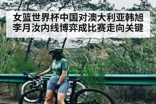 女篮世界杯中国对澳大利亚韩旭李月汝内线博弈成比赛走向关键